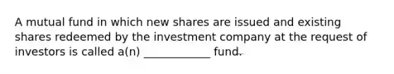 A mutual fund in which new shares are issued and existing shares redeemed by the investment company at the request of investors is called a(n) ____________ fund.