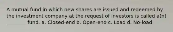 A mutual fund in which new shares are issued and redeemed by the investment company at the request of investors is called a(n) ________ fund. a. Closed-end b. Open-end c. Load d. No-load