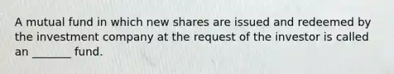 A mutual fund in which new shares are issued and redeemed by the investment company at the request of the investor is called an _______ fund.