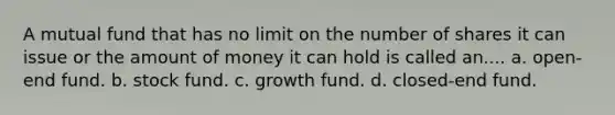 A mutual fund that has no limit on the number of shares it can issue or the amount of money it can hold is called an.... a. open-end fund. b. stock fund. c. growth fund. d. closed-end fund.