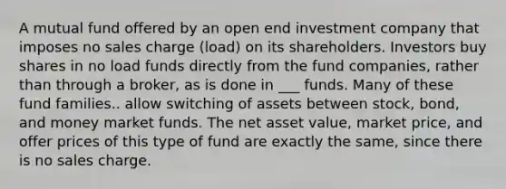 A mutual fund offered by an open end investment company that imposes no sales charge (load) on its shareholders. Investors buy shares in no load funds directly from the fund companies, rather than through a broker, as is done in ___ funds. Many of these fund families.. allow switching of assets between stock, bond, and money market funds. The net asset value, market price, and offer prices of this type of fund are exactly the same, since there is no sales charge.