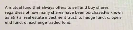 A mutual fund that always offers to sell and buy shares regardless of how many shares have been purchased is known as a(n) a. real estate investment trust. b. hedge fund. c. open-end fund. d. exchange-traded fund.