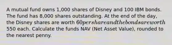 A mutual fund owns 1,000 shares of Disney and 100 IBM bonds. The fund has 8,000 shares outstanding. At the end of the day, the Disney shares are worth 60 per share and the bonds are worth550 each. Calculate the funds NAV (Net Asset Value), rounded to the nearest penny.