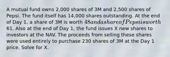 A mutual fund owns 2,000 shares of 3M and 2,500 shares of Pepsi. The fund itself has 14,000 shares outstanding. At the end of Day 1, a share of 3M is worth 48 and a share of Pepsi is worth61. Also at the end of Day 1, the fund issues X new shares to investors at the NAV. The proceeds from selling these shares were used entirely to purchase 230 shares of 3M at the Day 1 price. Solve for X.