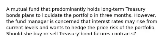 A mutual fund that predominantly holds long-term Treasury bonds plans to liquidate the portfolio in three months. However, the fund manager is concerned that interest rates may rise from current levels and wants to hedge the price risk of the portfolio. Should she buy or sell Treasury bond futures contracts?