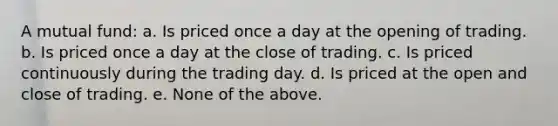 A mutual fund: a. Is priced once a day at the opening of trading. b. Is priced once a day at the close of trading. c. Is priced continuously during the trading day. d. Is priced at the open and close of trading. e. None of the above.