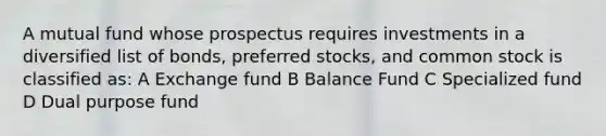 A mutual fund whose prospectus requires investments in a diversified list of bonds, preferred stocks, and common stock is classified as: A Exchange fund B Balance Fund C Specialized fund D Dual purpose fund