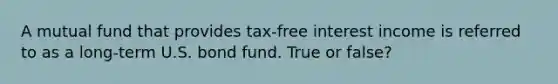 A mutual fund that provides tax-free interest income is referred to as a long-term U.S. bond fund. True or false?