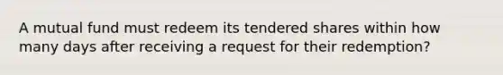 A mutual fund must redeem its tendered shares within how many days after receiving a request for their redemption?