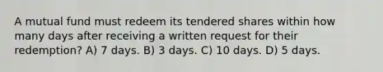 A mutual fund must redeem its tendered shares within how many days after receiving a written request for their redemption? A) 7 days. B) 3 days. C) 10 days. D) 5 days.