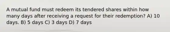 A mutual fund must redeem its tendered shares within how many days after receiving a request for their redemption? A) 10 days. B) 5 days C) 3 days D) 7 days