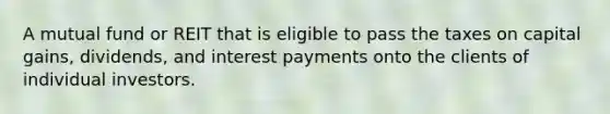 A mutual fund or REIT that is eligible to pass the taxes on capital gains, dividends, and interest payments onto the clients of individual investors.