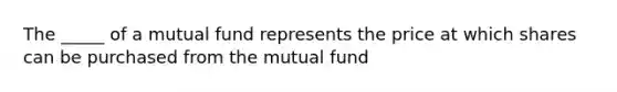 The _____ of a mutual fund represents the price at which shares can be purchased from the mutual fund