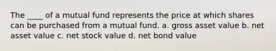 The ____ of a mutual fund represents the price at which shares can be purchased from a mutual fund. a. gross asset value b. net asset value c. net stock value d. net bond value