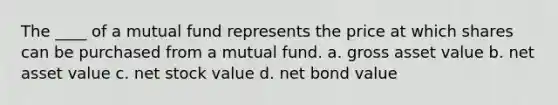 The ____ of a mutual fund represents the price at which shares can be purchased from a mutual fund. a. ​gross asset value b. ​net asset value c. ​net stock value d. ​net bond value