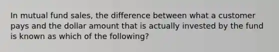 In mutual fund sales, the difference between what a customer pays and the dollar amount that is actually invested by the fund is known as which of the following?