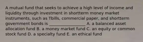 A mutual fund that seeks to achieve a high level of income and liquidity through investment in shortterm money market instruments, such as Tbills, commercial paper, and shortterm government bonds is __________________ A. a balanced asset allocation fund B. a money market fund C. an equity or common stock fund D. a specialty fund E. an ethical fund