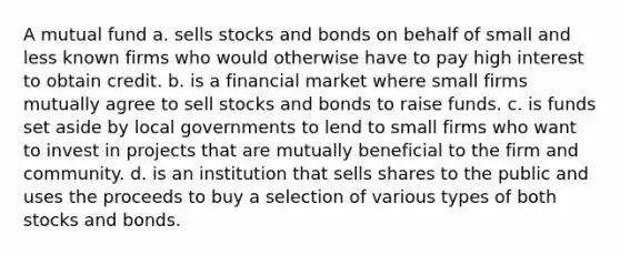 A mutual fund a. sells stocks and bonds on behalf of small and less known firms who would otherwise have to pay high interest to obtain credit. b. is a financial market where small firms mutually agree to sell stocks and bonds to raise funds. c. is funds set aside by local governments to lend to small firms who want to invest in projects that are mutually beneficial to the firm and community. d. is an institution that sells shares to the public and uses the proceeds to buy a selection of various types of both stocks and bonds.