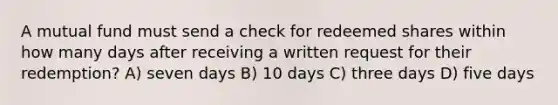 A mutual fund must send a check for redeemed shares within how many days after receiving a written request for their redemption? A) seven days B) 10 days C) three days D) five days