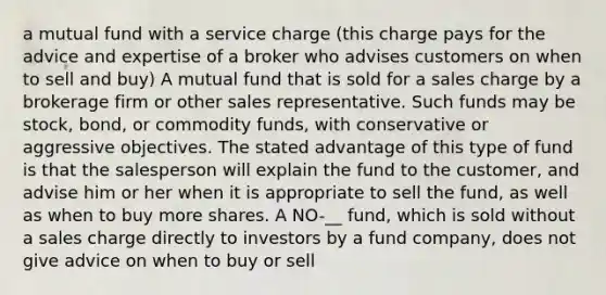 a mutual fund with a service charge (this charge pays for the advice and expertise of a broker who advises customers on when to sell and buy) A mutual fund that is sold for a sales charge by a brokerage firm or other sales representative. Such funds may be stock, bond, or commodity funds, with conservative or aggressive objectives. The stated advantage of this type of fund is that the salesperson will explain the fund to the customer, and advise him or her when it is appropriate to sell the fund, as well as when to buy more shares. A NO-__ fund, which is sold without a sales charge directly to investors by a fund company, does not give advice on when to buy or sell