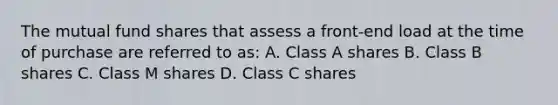 The mutual fund shares that assess a front-end load at the time of purchase are referred to as: A. Class A shares B. Class B shares C. Class M shares D. Class C shares