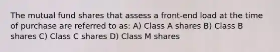 The mutual fund shares that assess a front-end load at the time of purchase are referred to as: A) Class A shares B) Class B shares C) Class C shares D) Class M shares