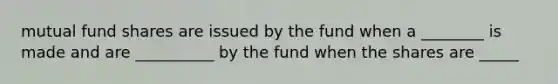 mutual fund shares are issued by the fund when a ________ is made and are __________ by the fund when the shares are _____