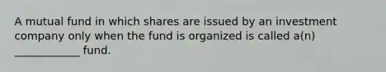 A mutual fund in which shares are issued by an investment company only when the fund is organized is called a(n) ____________ fund.