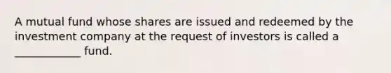 A mutual fund whose shares are issued and redeemed by the investment company at the request of investors is called a ____________ fund.