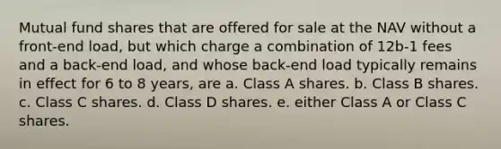 Mutual fund shares that are offered for sale at the NAV without a front-end load, but which charge a combination of 12b-1 fees and a back-end load, and whose back-end load typically remains in effect for 6 to 8 years, are a. Class A shares. b. Class B shares. c. Class C shares. d. Class D shares. e. either Class A or Class C shares.