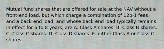 Mutual fund shares that are offered for sale at the NAV without a front-end load, but which charge a combination of 12b-1 fees and a back-end load, and whose back-end load typically remains in effect for 6 to 8 years, are A. Class A shares. B. Class B shares. C. Class C shares. D. Class D shares. E. either Class A or Class C shares.