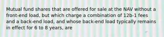 Mutual fund shares that are offered for sale at the NAV without a front-end load, but which charge a combination of 12b-1 fees and a back-end load, and whose back-end load typically remains in effect for 6 to 8 years, are