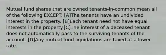 Mutual fund shares that are owned tenants-in-common mean all of the following EXCEPT: [A]The tenants have an undivided interest in the property. [B]Each tenant need not have equal interests in the property.[C]The interest of a deceased tenant does not automatically pass to the surviving tenants of the account. [D]Any mutual fund liquidations are taxed at a lower rate.