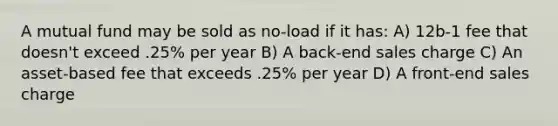 A mutual fund may be sold as no-load if it has: A) 12b-1 fee that doesn't exceed .25% per year B) A back-end sales charge C) An asset-based fee that exceeds .25% per year D) A front-end sales charge