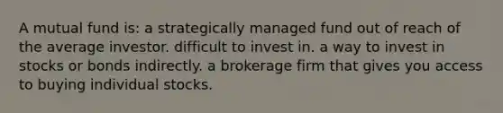 A mutual fund is: a strategically managed fund out of reach of the average investor. difficult to invest in. a way to invest in stocks or bonds indirectly. a brokerage firm that gives you access to buying individual stocks.