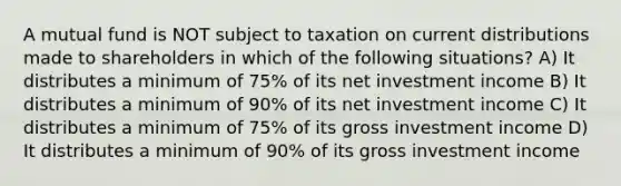 A mutual fund is NOT subject to taxation on current distributions made to shareholders in which of the following situations? A) It distributes a minimum of 75% of its net investment income B) It distributes a minimum of 90% of its net investment income C) It distributes a minimum of 75% of its gross investment income D) It distributes a minimum of 90% of its gross investment income