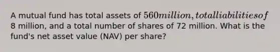 A mutual fund has total assets of 560 million, total liabilities of8 million, and a total number of shares of 72 million. What is the fund's net asset value (NAV) per share?