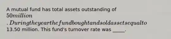 A mutual fund has total assets outstanding of 50 million. During the year the fund bought and sold assets equal to13.50 million. This fund's turnover rate was _____.