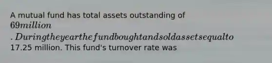 A mutual fund has total assets outstanding of 69 million. During the year the fund bought and sold assets equal to17.25 million. This fund's turnover rate was