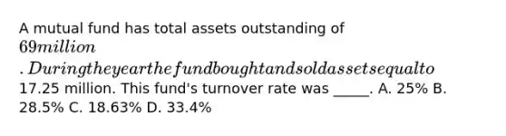 A mutual fund has total assets outstanding of 69 million. During the year the fund bought and sold assets equal to17.25 million. This fund's turnover rate was _____. A. 25% B. 28.5% C. 18.63% D. 33.4%