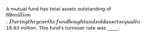 A mutual fund has total assets outstanding of 69 million. During the year the fund bought and sold assets equal to18.63 million. This fund's turnover rate was _____.