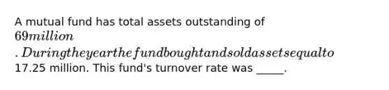 A mutual fund has total assets outstanding of 69 million. During the year the fund bought and sold assets equal to17.25 million. This fund's turnover rate was _____.