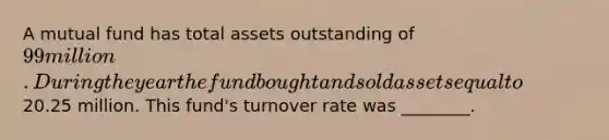 A mutual fund has total assets outstanding of 99 million. During the year the fund bought and sold assets equal to20.25 million. This fund's turnover rate was ________.