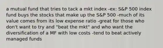 a mutual fund that tries to tack a mkt index -ex: S&P 500 index fund buys the stocks that make up the S&P 500 -much of its value comes from its low expense ratio -great for those who don't want to try and "beat the mkt" and who want the diversification of a MF with low costs -tend to beat actively managed funds