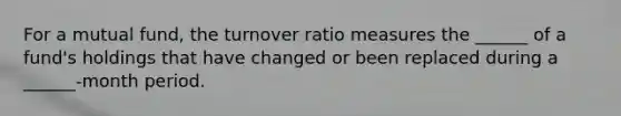 For a mutual fund, the turnover ratio measures the ______ of a fund's holdings that have changed or been replaced during a ______-month period.