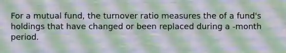 For a mutual fund, the turnover ratio measures the of a fund's holdings that have changed or been replaced during a -month period.