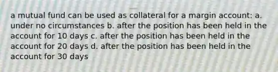 a mutual fund can be used as collateral for a margin account: a. under no circumstances b. after the position has been held in the account for 10 days c. after the position has been held in the account for 20 days d. after the position has been held in the account for 30 days