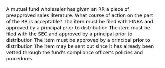 A mutual fund wholesaler has given an RR a piece of preapproved sales literature. What course of action on the part of the RR is acceptable? The item must be filed with FINRA and approved by a principal prior to distribution The item must be filed with the SEC and approved by a principal prior to distribution The item must be approved by a principal prior to distribution The item may be sent out since it has already been vetted through the fund's compliance officer's policies and procedures