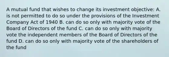 A mutual fund that wishes to change its investment objective: A. is not permitted to do so under the provisions of the Investment Company Act of 1940 B. can do so only with majority vote of the Board of Directors of the fund C. can do so only with majority vote the independent members of the Board of Directors of the fund D. can do so only with majority vote of the shareholders of the fund