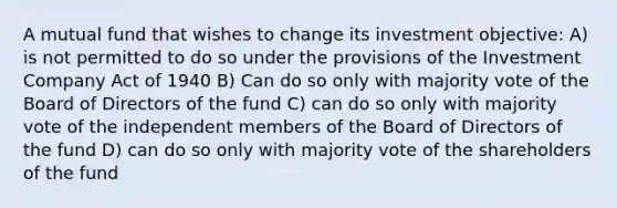 A mutual fund that wishes to change its investment objective: A) is not permitted to do so under the provisions of the Investment Company Act of 1940 B) Can do so only with majority vote of the Board of Directors of the fund C) can do so only with majority vote of the independent members of the Board of Directors of the fund D) can do so only with majority vote of the shareholders of the fund